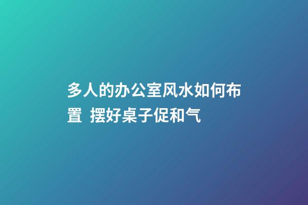 多人的办公室风水如何布置  摆好桌子促和气